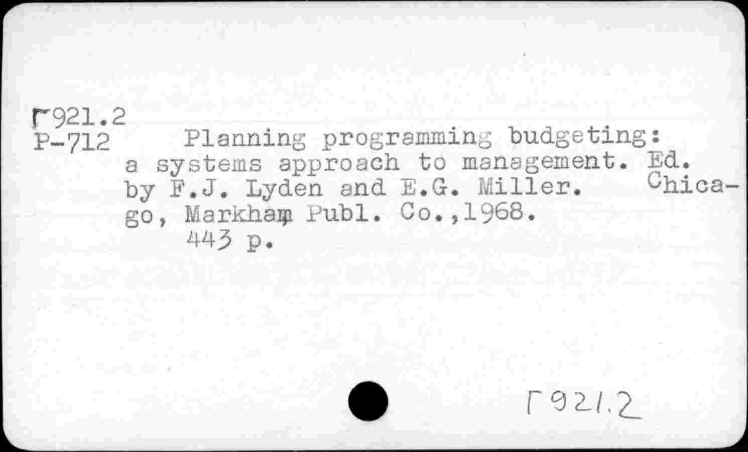 ﻿P921.2
P-712 Planning programming budgeting: a systems approach, to management. Ed. by F.J. Lyden and E.G. Miller. Chicago, Markhaiji Publ. Go.,1968.
445 p.
